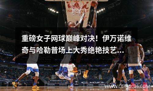 重磅女子网球巅峰对决！伊万诺维奇与哈勒普场上大秀绝艳技艺！，网球伊万尼塞维奇