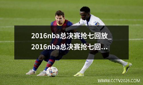 2016nba总决赛抢七回放_2016nba总决赛抢七回放第四节