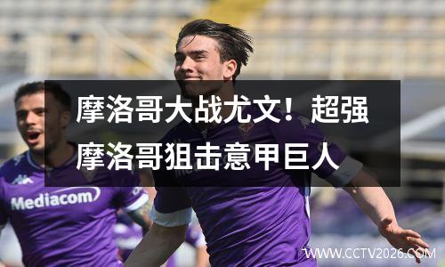 摩洛哥大战尤文！超强摩洛哥狙击意甲巨人