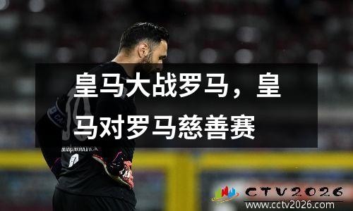 皇马大战罗马，皇马对罗马慈善赛