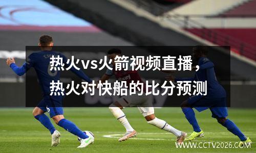 热火vs火箭视频直播，热火对快船的比分预测