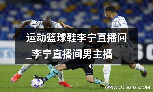 运动篮球鞋李宁直播间_李宁直播间男主播