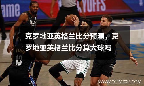 克罗地亚英格兰比分预测，克罗地亚英格兰比分算大球吗
