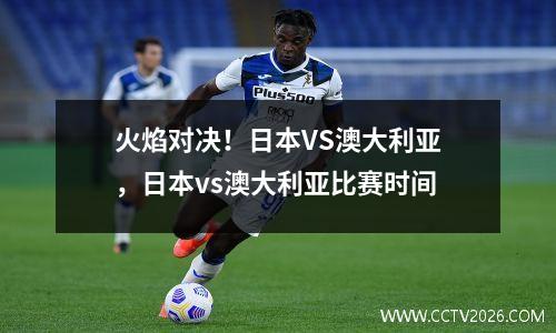 火焰对决！日本VS澳大利亚，日本vs澳大利亚比赛时间