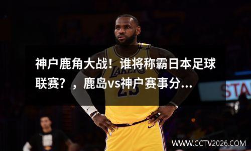 神户鹿角大战！谁将称霸日本足球联赛？，鹿岛vs神户赛事分析