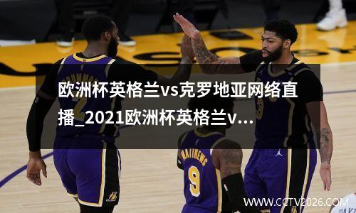 欧洲杯英格兰vs克罗地亚网络直播_2021欧洲杯英格兰vs克罗地亚直播