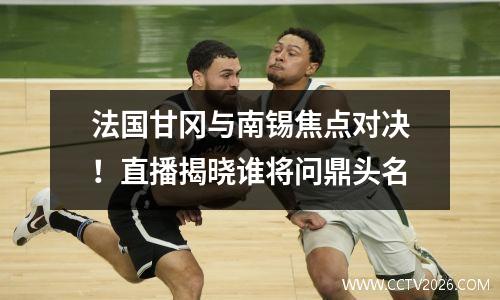 法国甘冈与南锡焦点对决！直播揭晓谁将问鼎头名