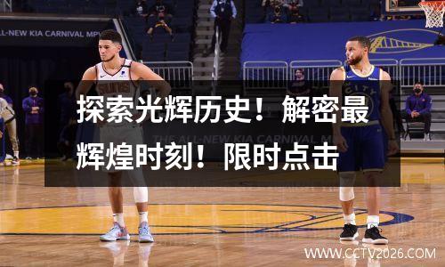 探索光辉历史！解密最辉煌时刻！限时点击