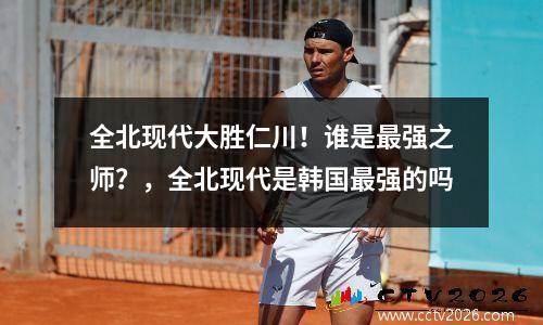 全北现代大胜仁川！谁是最强之师？，全北现代是韩国最强的吗
