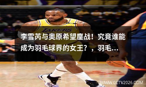 李雪芮与奥原希望鏖战！究竟谁能成为羽毛球界的女王？，羽毛球运动员李雪芮简历