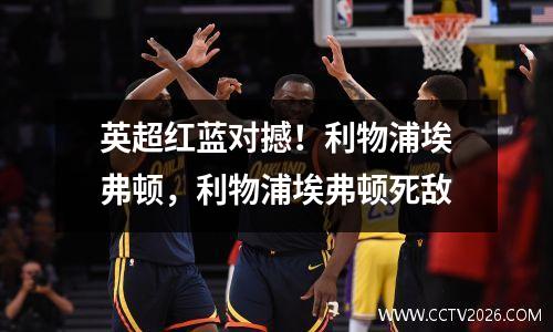 英超红蓝对撼！利物浦埃弗顿，利物浦埃弗顿死敌