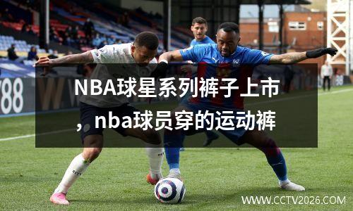 NBA球星系列裤子上市，nba球员穿的运动裤