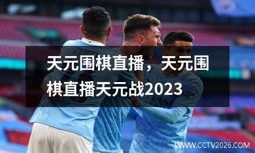 天元围棋直播，天元围棋直播天元战2023