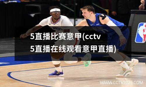 5直播比赛意甲(cctv5直播在线观看意甲直播)