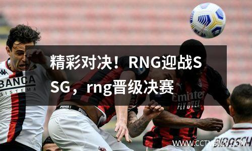 精彩对决！RNG迎战SSG，rng晋级决赛