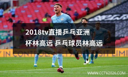 2018tv直播乒乓亚洲杯林高远 乒乓球员林高远