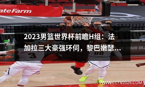 2023男篮世界杯前瞻H组：法加拉三大豪强环伺，黎巴嫩瑟瑟发抖视频