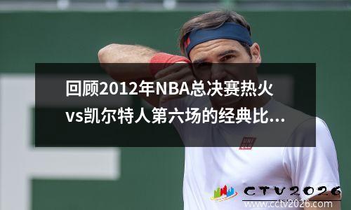 回顾2012年NBA总决赛热火vs凯尔特人第六场的经典比赛录像