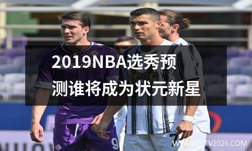 2019NBA选秀预测谁将成为状元新星