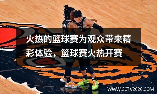 火热的篮球赛为观众带来精彩体验，篮球赛火热开赛