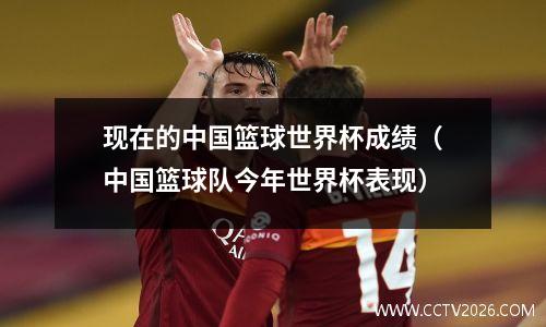 现在的中国篮球世界杯成绩（中国篮球队今年世界杯表现）
