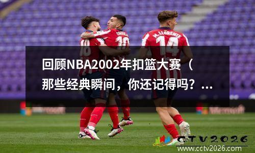 回顾NBA2002年扣篮大赛（那些经典瞬间，你还记得吗？）