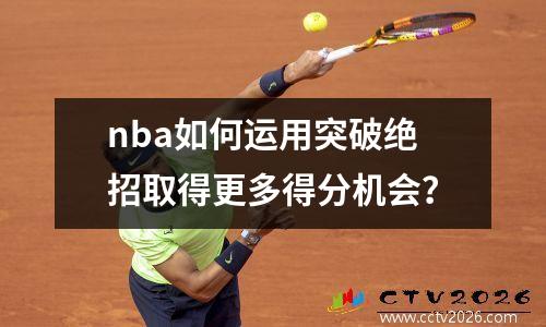 nba如何运用突破绝招取得更多得分机会？