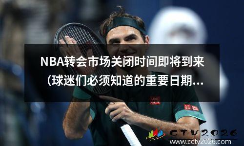 NBA转会市场关闭时间即将到来（球迷们必须知道的重要日期）