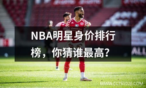 NBA明星身价排行榜，你猜谁最高？