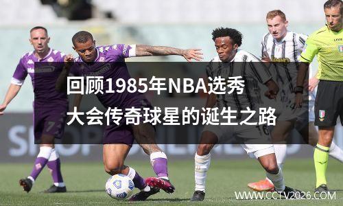 回顾1985年NBA选秀大会传奇球星的诞生之路