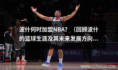 波什何时加盟NBA？（回顾波什的篮球生涯及其未来发展方向）