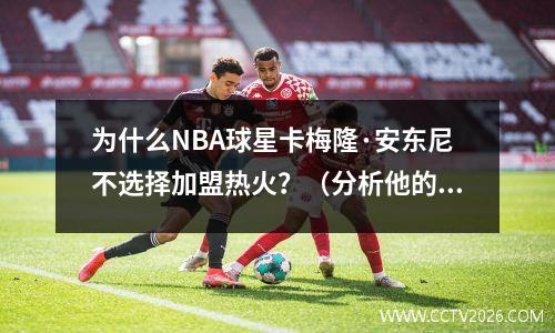 为什么NBA球星卡梅隆·安东尼不选择加盟热火？（分析他的职业生涯和未来发展方向）