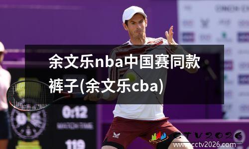 余文乐nba中国赛同款裤子(余文乐cba)