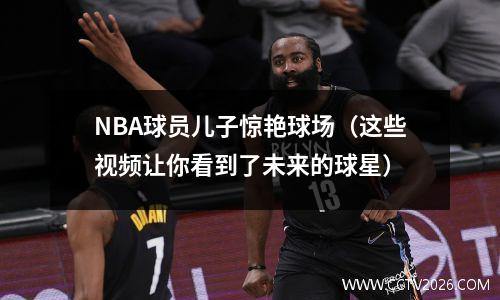 NBA球员儿子惊艳球场（这些视频让你看到了未来的球星）
