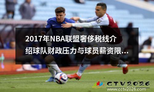 2017年NBA联盟奢侈税线介绍球队财政压力与球员薪资限制