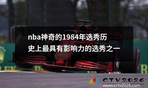 nba神奇的1984年选秀历史上最具有影响力的选秀之一