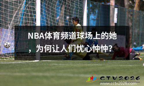 NBA体育频道球场上的她，为何让人们忧心忡忡？