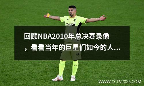 回顾NBA2010年总决赛录像，看看当年的巨星们如今的人生发展