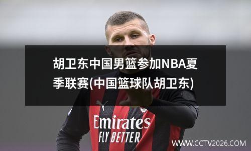 胡卫东中国男篮参加NBA夏季联赛(中国篮球队胡卫东)