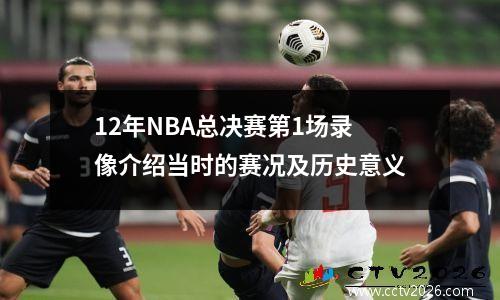 12年NBA总决赛第1场录像介绍当时的赛况及历史意义