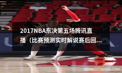 2017NBA东决第五场腾讯直播（比赛预测实时解说赛后回顾一网打尽）