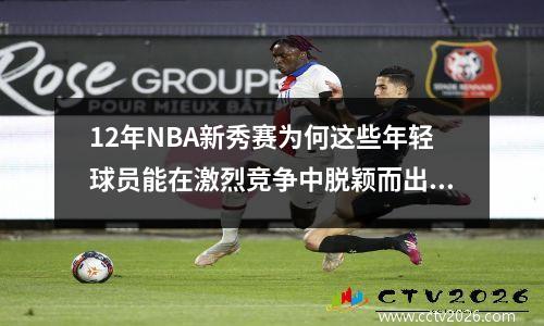12年NBA新秀赛为何这些年轻球员能在激烈竞争中脱颖而出？