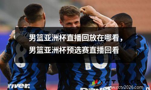 男篮亚洲杯直播回放在哪看，男篮亚洲杯预选赛直播回看
