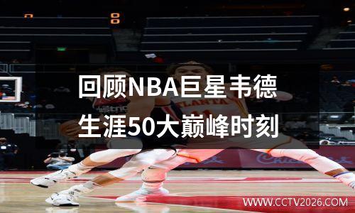 回顾NBA巨星韦德生涯50大巅峰时刻