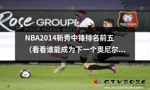 NBA2014新秀中锋排名前五（看看谁能成为下一个奥尼尔）