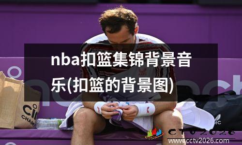 nba扣篮集锦背景音乐(扣篮的背景图)