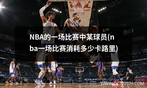 NBA的一场比赛中某球员(nba一场比赛消耗多少卡路里)
