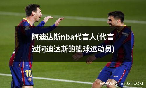 阿迪达斯nba代言人(代言过阿迪达斯的篮球运动员)