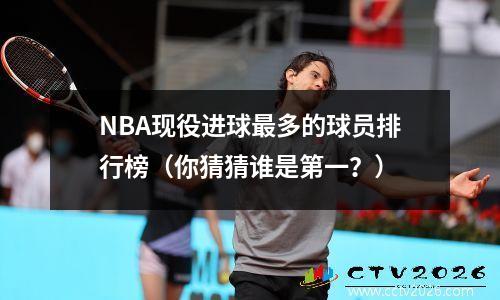NBA现役进球最多的球员排行榜（你猜猜谁是第一？）