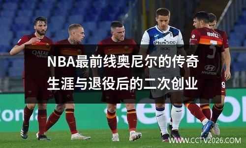 NBA最前线奥尼尔的传奇生涯与退役后的二次创业